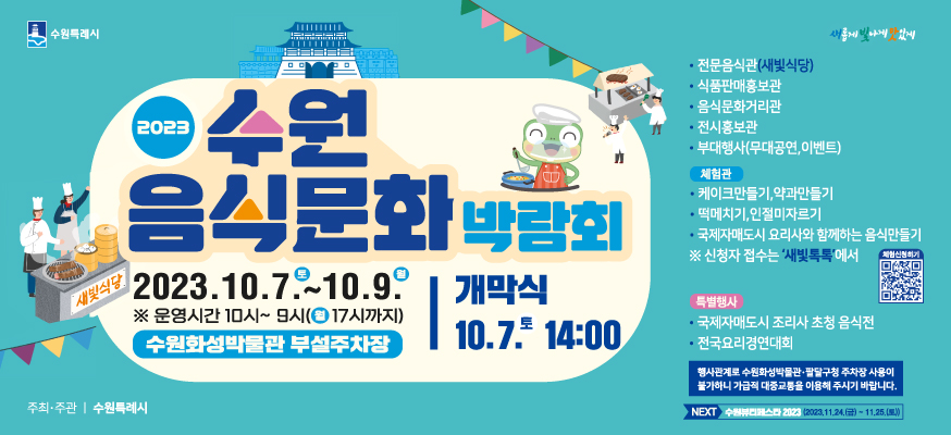2023 수원 음식문화 박람회, 2023.10.7.토 부터 10.9.월, ※ 운영시간 10시부터 9시(월 18시까지) 수원화성박물관 부설주차장, 개막식: 10.7.토부터 14:00, · 전문음식관(새빛식당), · 식품판매홍보관, · 음식문화거리관, · 전시홍보관, · 부대행사(무대공연, 이벤트), 체험관: · 케이크만들기, 약과만들기, · 떡메치기, 인절미자르기, · 국제자매도시 요리사와 함께하는 음식만들기 ※ 신청자 접수는 '새빛톡톡'에서 체험신청하기, 특별행사: · 국제자매도시 조리사 초청 음식전, · 전국요리경연대회, 행사관계로 수원화성박물관·팔달구청 주차장 사용이 불가하니 가급적 대중교통을 이용해 주시기 바랍니다. NEXT: 수원뷰티페스타 2023(2023.11.24.(금)부터 11.25.(토)), 새롭게 빛나게 맛있게, 주최·주관: 수원특례시