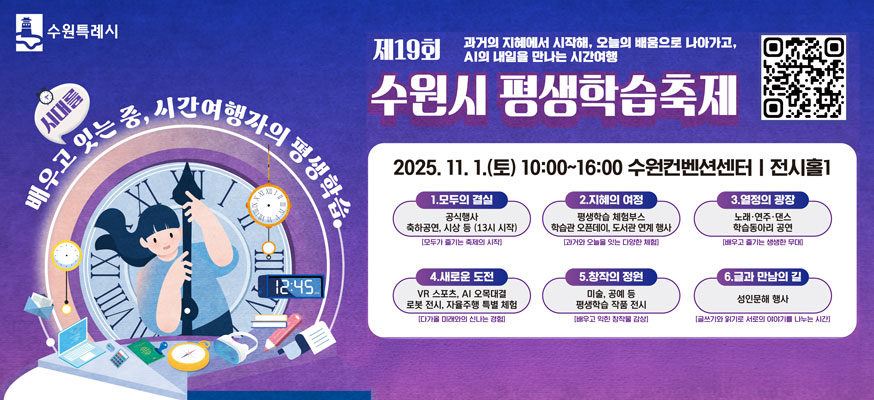 제19회 과거의 지혜에서 시작해, 오늘의 배움으로 나아가고, AI의 내일을 만나는 시간여행, 수원시 평생학습축제, 2025.11.1.(토) 10:00부터 16:00 수원컨벤션센터 전시홀1, 1.모두의 결실 공식행사 축하공연, 시상 등(13시 시작) [모두가 즐기는 축제의 시작], 2. 지혜의 여정 평생학습 체험 부스, 학습관 오픈데이, 도서관 연계 행사[과거와 오늘을 잇는 다양한 체험], 3. 열정의 광장: 노래·연주래·댄스 학습동아리 공연[배우고 즐기는 생생한 무대], 4. 새로운 도전: VR스포츠, AI 오목대결, 로봇 전시, 자율주행 특별 체험[다가올 미래와의 신나는 경험], 5. 창작의 정원: 미술, 공예 등 평생학습 작품 전시[배우고 익힌 창작물 감상], 6. 글과 만남의 길: 성인문해 행사[글쓰기와 읽기로 서로의 이야기를 나누는 시민], 배우고 시대를 잇는 중, 시간여행자의 평상학습, 수원특례시, QR: https://learning.suwon.go.kr/lmth/05_com01.asp?no=1310&mode=view&page=1