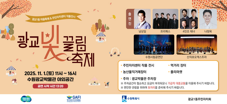 광교1동 마을축제 & 주민자치센터 작품전시, 광교 빛 끌림 축제 2025.11.1.(토) 11시 부터 16시 수원광교박물관 야외공간, 공연 시작 시간 13시20분, 출연진 : 남상일, 프리패스, 4인조 테너, 나정욱, 수원시립공연단, 산의초온케스트라, 주민자치센터 작품 전시, 먹거리 장터, 농산물직거래장터, 플리마켓, 주차:광교발물관 주차장, 주차공간이 협소하고 요금이 부과되어니 가급적 대중교통을 이용해 주시기 바랍니다., 편안한 관람을 위하여 돗자리를 준비해 주시기 바랍니다., 변화의 중심 기회의 경기, 경기도농수산진흥회, 수원특례시, 광교1동주민자치회