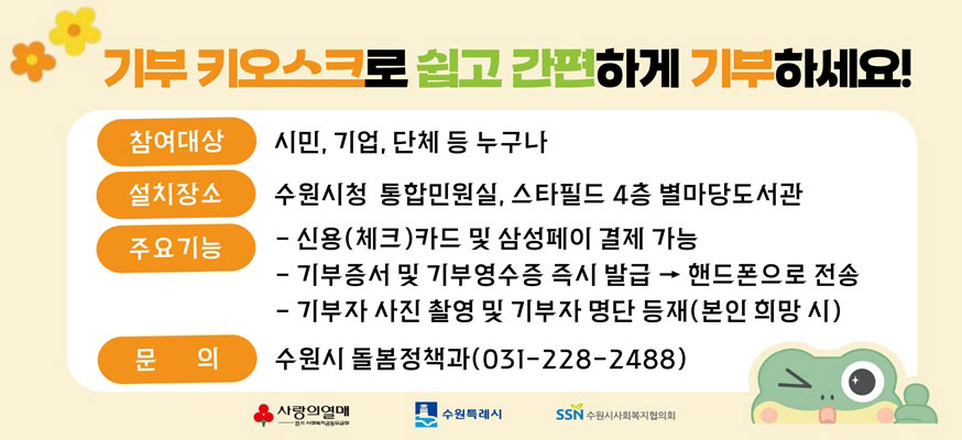 기부 키오스크로 쉽고 간편하게 기부하세요! 참여대상: 시민, 기업, 단체 등 누구나, 설치장소: 수원시청 통합민원실, 스타필드 4층 별마당도서관, 주요기능: -신용(체크)카드 및 삼성페이 결제 가능, -기부증서 및 기부영수증 즉시 발급 > 핸드폰으로 전송, -기부자 사진 촬영 및 기부자 명단 등재(본인 희망 시), 문의: 수원시 돌봄정책과(031-228-2488), 사랑의열매, 수원특례시, 수원시사회복지협의회