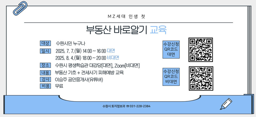 MZ세대 인생 첫 부동산 바로알기 교육, 대상: 수원시민 누구나, 일시: 2025.7.7.(월) 14:00부터 16:00 대면, 2025.8.4.(월)18:00부터 20:00 비대면, 장소: 수원시 평생학습관 대강당[대면], Zoom[비대면], 내용: 부동산 기초+전세사기 피해예방 교육, 강사: 이승주 공인중개사(유투버), 비용: 무료, 수강신청 QR코드 대면: https://learning.suwon.go.kr/lmth/01_lecture01_view.asp?idx=4250&page=, 수강신청 QR코드 비대면: https://learning.suwon.go.kr/lmth/01_lecture01_view.asp?idx=4251&page=1&s_cate=&s_text=%EB%B6%80%EB%8F%99%EC%82%B0, 수원시 토지정보과 ☎031-228-2384