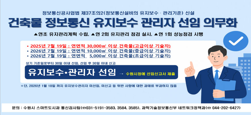정보통신공사업법 제37조의2(정보통신설비의 유지보수·관리기준) 신설, ▲연초 유지관리계획 수립, ▲연 2회 유지관리 점검 실시, ▲연 1회 성능점검 시행, ·2025년 7월 19일: 연면적 30,000㎡ 이상 건축물(고급이상 기술자), ·2026년 7월 19일: 연면적 10,000㎡ 이상 건축물(중급이상 기술자), 2026년 7월 19일: 연면적 5,000㎡이상 건축물(초급이상 기술자), 상기 기준일로부터 30일 이내 선임, 선임 후임 30일 이내 신고, 유지보수·관리자 선입→수원시청에 선임신고서 제출, ※단, 2026년 1월 18일 까지 유지보수관리자 미선임, 미신고 등 위반 사항에 대한 과태료 부과하지 않음, 문의: 수원시 스마트도시과 통신검사팀(☎031-5191-3583, 3584, 3585), 과학기술정보통신부 네트워크정책과(☎044-202-6427)
