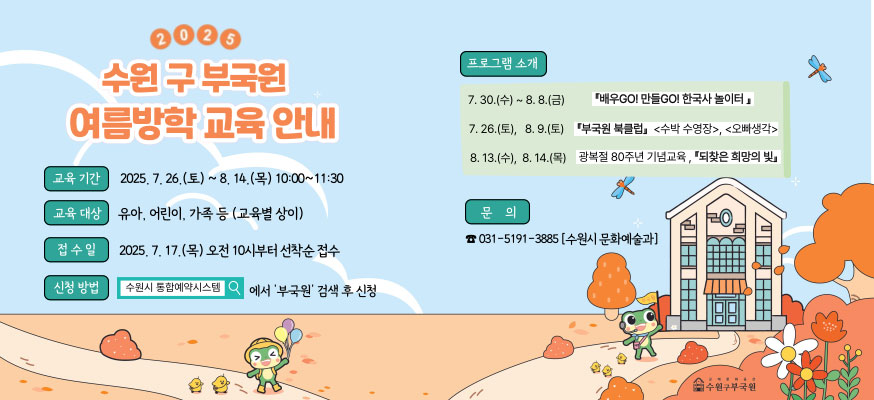 2025 수원 구 부국원 여름방학 교육 안내, 교육기간: 2025.7.26.(토)부터 8.14.(목) 10:00부터 11:30, 교육 대상: 유아, 어린이, 가족 등 (교육별 상이), 접수일: 2025.7.17.(목) 오전 10시부터 선착순 접수, 신청방법: 수원시 통합예약시스템에서 '부국원' 검색 후 신청, 프로그램 소개: 7.30.(수)부터 8.8.(금) 배우GO! 한국사 놀이터, 7.26.(토), 8.9.(토) 부국원 북클럽<수박 수영장>, <오빠생각>, 8.13.(수), 8.14.(목) 광복절 80주년 기념교육, 되찾은 희망의 빛, 문의: ☎031-5191-3885(수원시 문화예술과), 수원구부국원