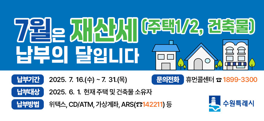 7월은 재산세 납부의 달입니다(주택1/2, 건축물) 납부기간: 2025.7.16.(수)부터 7.31.(목), 납부대상: 2025.6. 1. 현재 주택 및 건축물 소유자, 납부방법: 위택스, CD/ATM, 가상계좌, ARS(☎142211)등, 문의전화: 휴먼콜센터☎1899-3300, 수원특례시