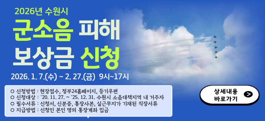 2026년 수원시 군소음 피해 보상금 신청, 2026.1.7.(수)부터 2.27.(금) 9시부터 17시, 신청방법: 현장접수, 정부24홈페이지, 등기우편, 신청대상: '20.11.27.부터 '25.12.31.수원시 소음대책지역 내 거주자, 필수서류: 신청서, 신분증, 통장사본, 실근무지가 기재된 직장서류, 지급방법: 신청인 본인 명의 통장계좌 입금, 상세내용 바로가기