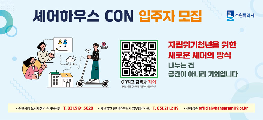 셰어하우스 CON 입주자 모집, 자립위기청년을 위한 새로운 셰어의 방식, 나누는 건 공간이 아니라 기회입니다, QR찍고 검책창 셰어: https://www.suwon.go.kr/web/board/BD_board.list.do?bbsCd=1042, · 수원시청 도시재생과 주거복지팀 T. 031.5191.3028, · 재단법인 한사람(수원시 업무협약기관) T. 031.211.2119, · 신청접수 official@hansaram119.or.kr, 수원특례시