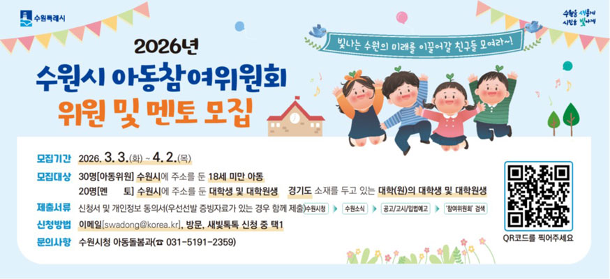 2026년 수원시 아동참여위원회 위원 및 멘토 모집, 빛나는 수원의 미래를 이끌어갈 친구들 모여라~!, 모집기간: 2026.3.3.(화)부터 4.2.(목), 모집대상: 30명(아동위원) 수원시에 주소를 둔 18세 미만 아동, 20명(멘토) 수원시에 주소를 둔 대학생 및 대학원생 경기도 소재를 두고 있는 대학(원)의 대학생 및 대학원생, 제출서류: 신청서 및 개인정보 동의서(우선선발 증빙자료가 있는 경우 함께 제출) 수원시청 > 수원소식 > 공고/고시/입법예고 > '참여위원회' 검색, 신청방법: 이메일(swadong@korea.kr), 방문, 새빛톡톡 신청 중 택1, 문의사항: 수원시청 아동돌봄과(☎031-5191-2359) QR코드를 찍어주세요 https://www.suwon.go.kr/web/www/forms/BD_receiptView.do?seqNo=2700, 수원특례시, 수원을 새롭게 시민을 빛나게
