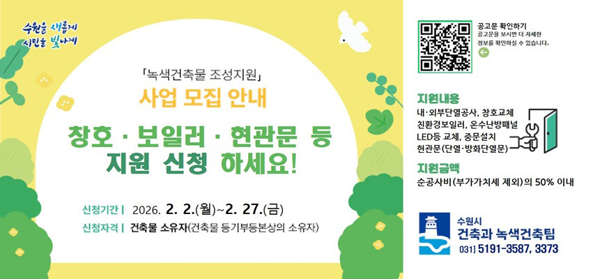 녹색건축물 조성 지원사업 모집안내, 창호 · 보일러 · 현관문 등 지원 신청 하세요!, 신청기간: 2026. 2. 2.(월)부터 2. 27.(금), 신청자격: 건축물 소유자(건축물 등기부등본상의 소유자), 공고문 확인하기: 공고문을 보시면 더 자세한 정보를 확인하실 수 있습니다. QR: https://www.suwon.go.kr/web/board/BD_board.view.do?bbsCd=1234&seq=20251231093300366, 지원내용: 내·외부단열공사, 창호교체, 친환경보일러, 온수난방패널, LED등 교체, 중문설치, 현관문(단열·방화단열문), 지원금액: 순공사비(부가가치세 제외)의 50% 이내, 수원시 건축과 녹색건축팀 031)5191-3587, 3373
