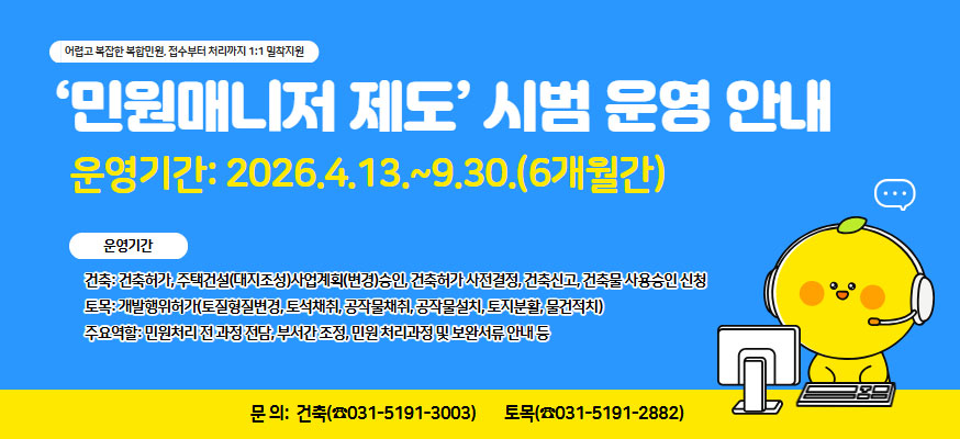 어렵고 복잡한 복합민원, 접수부터 처리까지 1:1 밀착지원, ‘민원매니저 제도’ 시범 운영 안내, 운영기간: 2026.4.13.~9.30.(6개월간), 운영분야: 건축: 건축허가, 주택건설(대지조성)사업계획(변경)승인, 건축허가 사전결정, 건축신고, 건축물 사용승인 신청 토목: 개발행위허가(토질형질변경, 토석채취, 공작물채취, 공작물설치, 토지분활, 물건적치)  주요역할: 민원처리 전 과정 전담, 부서간 조정, 민원 처리과정 및 보완서류 안내 등, 문의: 건축(031-5191-3003), 토목(031-5191-2882)