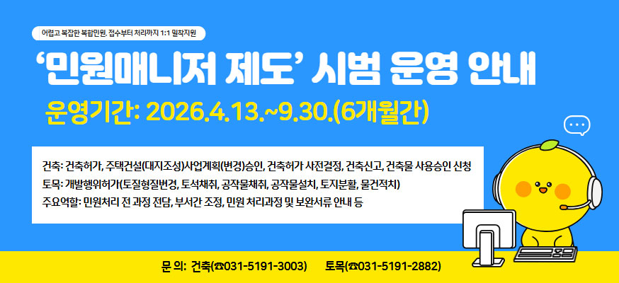 어렵고 복잡한 복합민원, 접수부터 처리까지 1:1 밀착지원, ‘민원매니저 제도’ 시범 운영 안내, 운영기간: 2026.4.13.~9.30.(6개월간), 건축: 건축허가, 주택건설(대지조성)사업계획(변경)승인, 건축허가 사전결정, 건축신고, 건축물 사용승인 신청 토목: 개발행위허가(토질형질변경, 토석채취, 공작물채취, 공작물설치, 토지분활, 물건적치)  주요역할: 민원처리 전 과정 전담, 부서간 조정, 민원 처리과정 및 보완서류 안내 등, 문의: 건축(031-5191-3003), 토목(031-5191-2882)