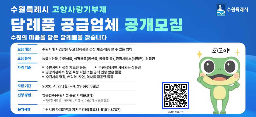 수원특례시 고향사랑기부제 답례품 공급업체 공개모집, 수원의 마음을 담은 답례품을 찾습니다. 모집대상: 수원시에 사업장을 두고 답례품을 생산·제조·배송 할 수 있는 업체, 모집분야: 농축수산물, 가공식품, 생활용품(공산품, 공예품 등), 관광서비스(체험권), 상품권, 자격기준: 수원시에서 생산 제조된 물품, 수원시에서만 사용되는 상품권, 공공기관에서 창업 육성 지원 또는 공식 인증 받은 물품, 수원시의 명칭, 캐릭터, 자연, 역사를 활용한 물품, 모집기간: 2026.4.27.(월)부터 4.29.(수) 3일간, 신청방법: 방문접수(수원시청 본관 자치분권과) ※자세한 사항은 수원시청 누리집 → 수원소식 → 공고 참고, 문의사항: 수원시청 자치분권과 자치분권팀(☎031-5191-3707), 공고문바로가기QR:https://www.suwon.go.kr/web/board/BD_board.list.do?bbsCd=1433, 수원특례시