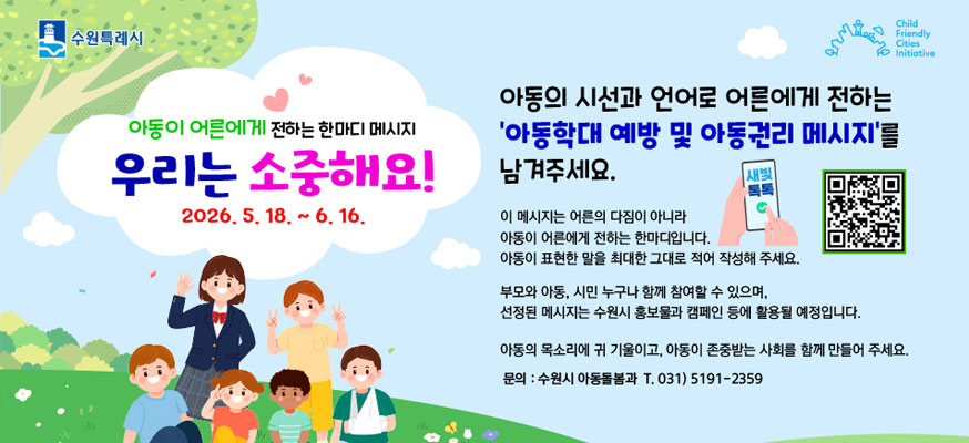 아동이 어른에게 전하는 한마디 메시지, 우리는 소중해요! 2026.5.18.부터 6.16. 아동의 시선과 언어로 어른에게 전하는 '아동학대 예방 및 아동권리 메시지'를 남겨주세요. 이 메시지는 어른의 다짐이 아니라 아동이 어른에게 전하는 한마디입니다. 아동이 표현한 말을 최대한 그대로 적어 작성해 주세요. 부모와 아동, 시민 누구나 함께 참여할 수 있으며, 선정된 메시지는 수원시 홍보물과 캠페인 등에 활용될 예정입니다. 아동의 목소리에 귀 기울이고, 아동이 존중받는 사회를 함께 만들어 주세요. 문의: 수원시 아동돌봄과 T.031)5191-2359, 수원특례시