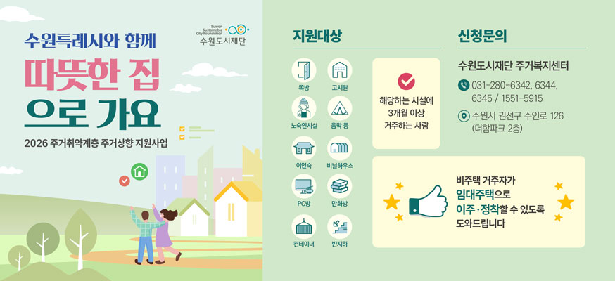 수원특례시와 함께 따뜻한 집으로 가요, 2026 주거취약계층 주거상향 지원사업, 지원대상: 쪽방, 고시원, 노숙인시설, 여인숙, PC방, 컨테이너, 고시원, 움막 등, 비닐하우스, 만화방, 반지하, 해당하는 시설에 3개월 이상 거주하는 사람, 신청문의: 수원도시재단 주거복지센터 ☎031-280-6342, 6344, 6345 / 1551-5915, 수원시 권선구 수인로 126(더함파크 2층), 비주택 거주자가 임대주택으로 이주·정착할 수 있도록 도와드립니다