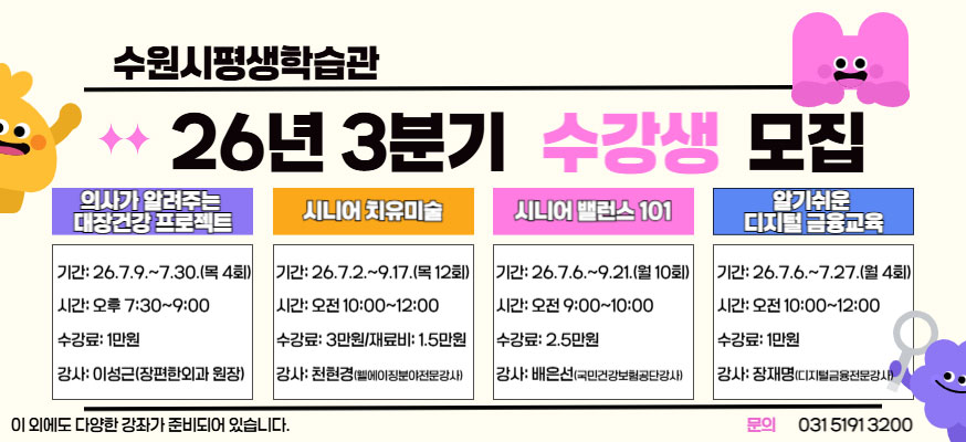 수원시평생학습관 26년 3분기 수강생 모집, 의사가 알려주는 대장건강 프로젝트, 기간: 2026.7.9.부터 7.30.(목 4회), 시간: 오후 7:30부터 9:00, 수강료: 1만원, 강사: 이성근(장편한외과 원장), 시니어 치유미술: 기간: 26.7.2.부터 9.17.(목 12회), 시간: 오전 10:00부터 12:00, 수강료 3만원/재료비: 1.5만원, 강사: 천현경(웰에이징분야전무강사), 시니어 밸러스 101: 기간: 26.7.6.부터 9.21.(월 10회), 시간: 오전 9:00부터 10:00, 수강료: 2.5만원, 강사: 배은선(국민건강보험공단강사), 알기쉬운 디지털 금융교육: 기간: 26.7.6.부터 7.27.(월 4회), 시간: 오전 10:00부터 12:00, 수강료: 1만원, 강사: 장재명(디지털금융전문강사), 이외에도 다양한 강좌가 준비되어 있습니다. 문의: 031-5191-3200