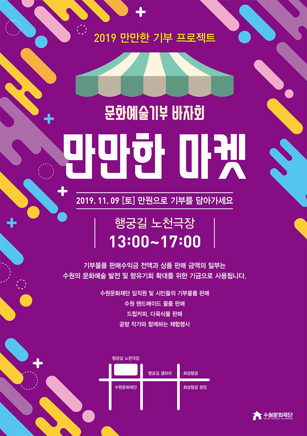 2019 만만한 기부 프로젝트 문화예술기부 바자회 만만한 마켓 2019년 11월 9일 토요일 만원으로 기부를 담아가세요 장소 행궁길 노천극장 시간 13:00~17:00  기부물품 판매 수익금 전액과 상품 판매 금액의 일부는 수원의 문화예술 발전 및 향유기회 확대를 위한 기금으로 사용됩니다.   수원문화재단 임직원 및 시민들의 기부물품 판매 수원 핸드메이드 물품 판매 드립커피, 다육식물 판매 공방 작가와 함께하는 체험행사  참여셀러 행궁동작가단, 커피가이, 라벤더민트