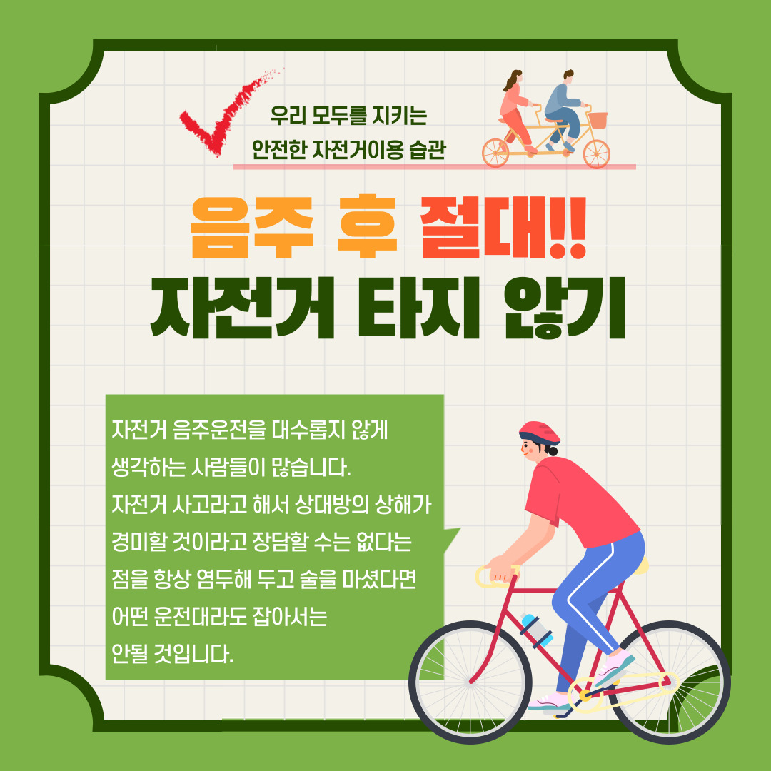 우리 모두를 지키는 안전한 자전거이용 습관 음주후 절대!! 자전거 타지 않기 자전거 음주운전을 대수롭지 않게 생각하는 사람들이 많습니다. 자전거 사고라고 해서 상대방의 상해가 경미할 것이라고는 장담할 수는 없다는 점을 항상 염두해 두고 술을 마셨다면 어떤 운전대라도 잡아서는 안될 것입니다.