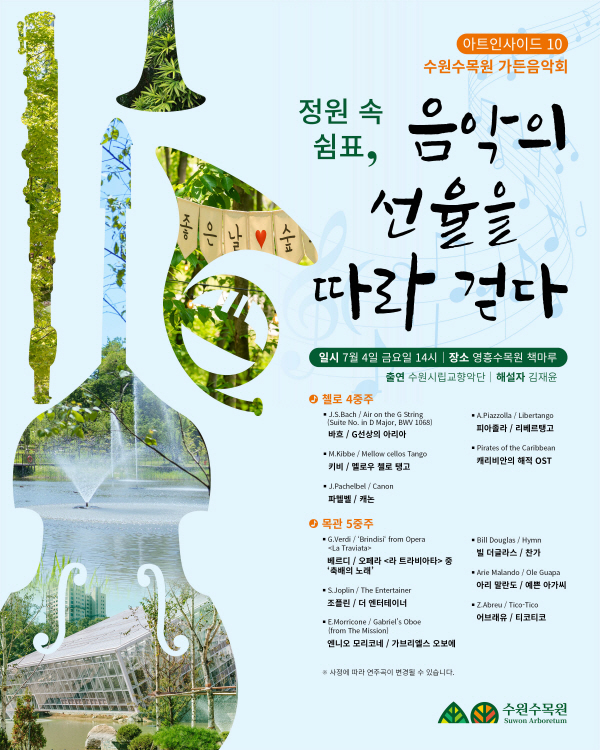 다가오는 7월에 영흥수목원에서 수원수목원 가든음악회 '정원 속 쉼표, 음악의 선율을 따라 걷다' 개최됩니다. 도심 속 수목원에서 자연과 함께 누리는 문화생활을 즐겨보시기 바랍니다 :)  ○ 일? ? ?시 : 2025. 7. 4.(금) 14시 ○ 장? ? ?소 : 영흥수목원 방문자센터 책마루(영통구 435) ○ 출? ? ?연 : 수원시립교향악단 ○ 연 주 곡 ? ? 첼로 4중주(G선상의 아리아, 멜로우 첼로 탱고, 캐논, 리베르탱고, 캐리비안의 해적 OST) ? ? 목관 5중주(오페라 <라 트라비아티> 중 '축배의 노래', 더 엔터테이너, 가브리엘스 오보레, 찬가, 예쁜 아가씨, 티코티코)