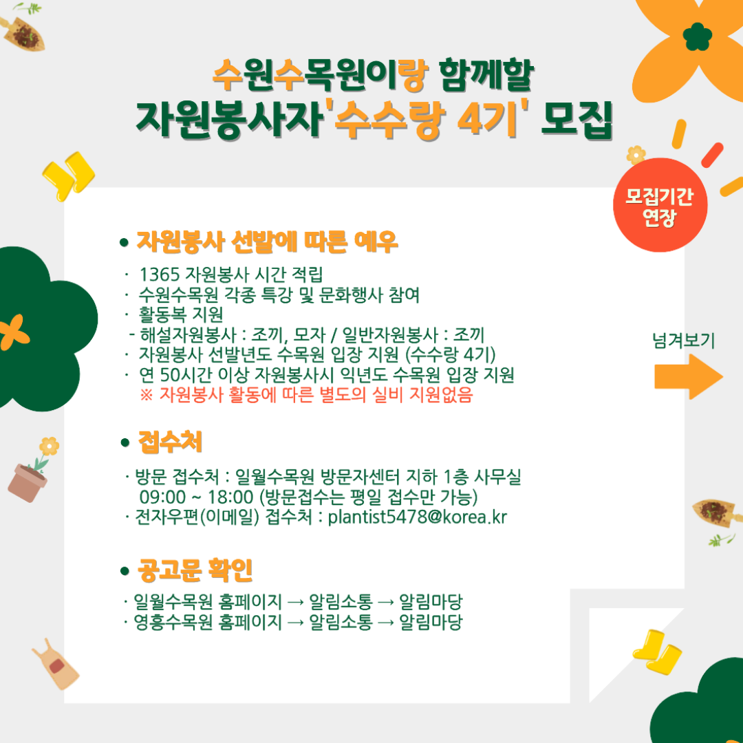 수원수목원이랑 함께할 자원봉사자 ‘수수랑 4기’ 모집 ● 자원봉사 선발에 따른 예우 · 1365 자원봉사 시간 적립 · 수원수목원 각종 특강 및 문화행사 참여 · 활동복 지원 해설자원봉사 : 조끼, 모자 / 일반자원봉사 : 조끼 · 자원봉사 선발년도 수목원 입장 지원 (수수랑 4기) · 연 50시간 이상 자원봉사 시 익년도 수목원 입장 지원 ※ 자원봉사 활동에 따른 별도의 실비 지원없음 ● 접수처 · 방문 접수처 : 일월수목원 방문자센터 지하 1층 사무실 09:00 ~ 18:00 (방문접수는 평일 접수만 가능) · 전자우편(이메일) 접수처 : plantist5478@korea.kr ● 공고문 확인 · 일월수목원 홈페이지 → 알림소통 → 알림마당 · 영흥수목원 홈페이지 → 알림소통 → 알림마당