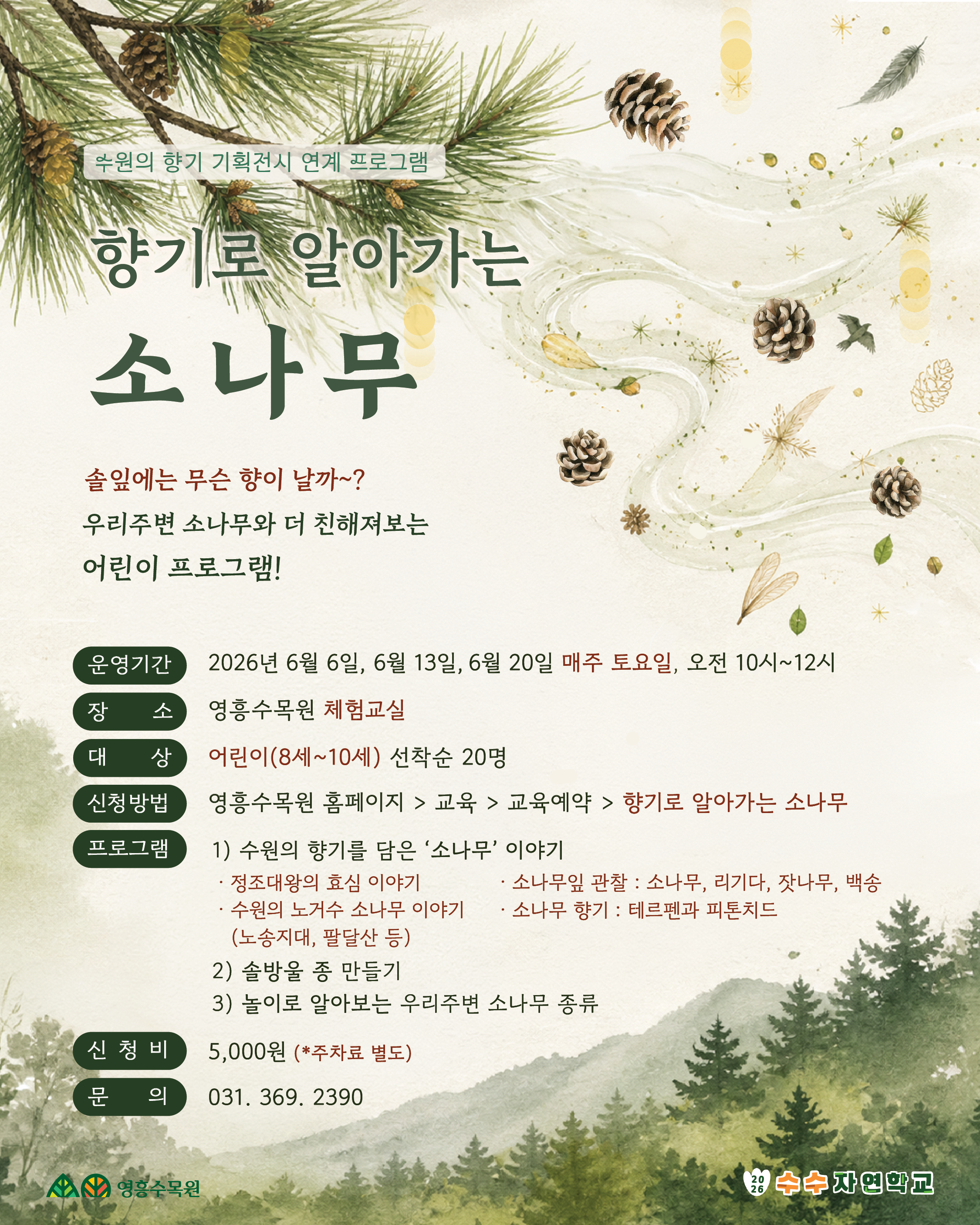 | 수원의 향기 기획전시 연계 프로그램 |  향기로 알아가는 소나무 숲에는 무슨 향이 날까?  우리주변 소나무와 더 친해져보는 어린이 프로그램!  운영기간  2026년 6월 6일, 6월 13일, 6월 20일 매주 토요일, 오전 10시~12시  장 소  영흥수목원 체험교실  대 상  어린이(8세~10세) 선착순 20명  신청방법  영흥수목원 홈페이지 > 교육 > 교육예약 > 향기로 알아가는 소나무  신 청 비  5,000원 (*주차료 별도)  문 의301- 369 -  2390  영흥수목원 2026 수수자연학교[프로그램 내용] 수원의 향기 기획전시 연계프로그램 • 솔잎에는 무슨 향이 날까? 우리 주변 소나무와 더 친해져보는 어린이 프로그램! 1. 수원의 향기를 담은 ‘소나무' 알아보기 - 정조대왕의 효심 이야기 - 수원의 노거수 소나무 이야기 (노송지대, 팔달산 등) - 소나무잎 관찰 : 소나무, 리기다, 잣나무, 백송 - 소나무 향기 : 테르펜과 피톤치드 2. 솔방울 종 만들기 3. 놀이로 알아보는 우리주변 소나무 종류  * 전회차 동일한 내용으로 진행됩니다.   [프로그램 운영 날짜] - 일정 : 6월 6일, 6월 13일, 6월20일 (매주 토요일) - 시간 : 10:00 ~ 12:00  / 장소 : 영흥수목원 체험교실 - 금액 : 5,000원 (주차료 별도) - 대상 : 어린이(8세~10세) 선착순 20명