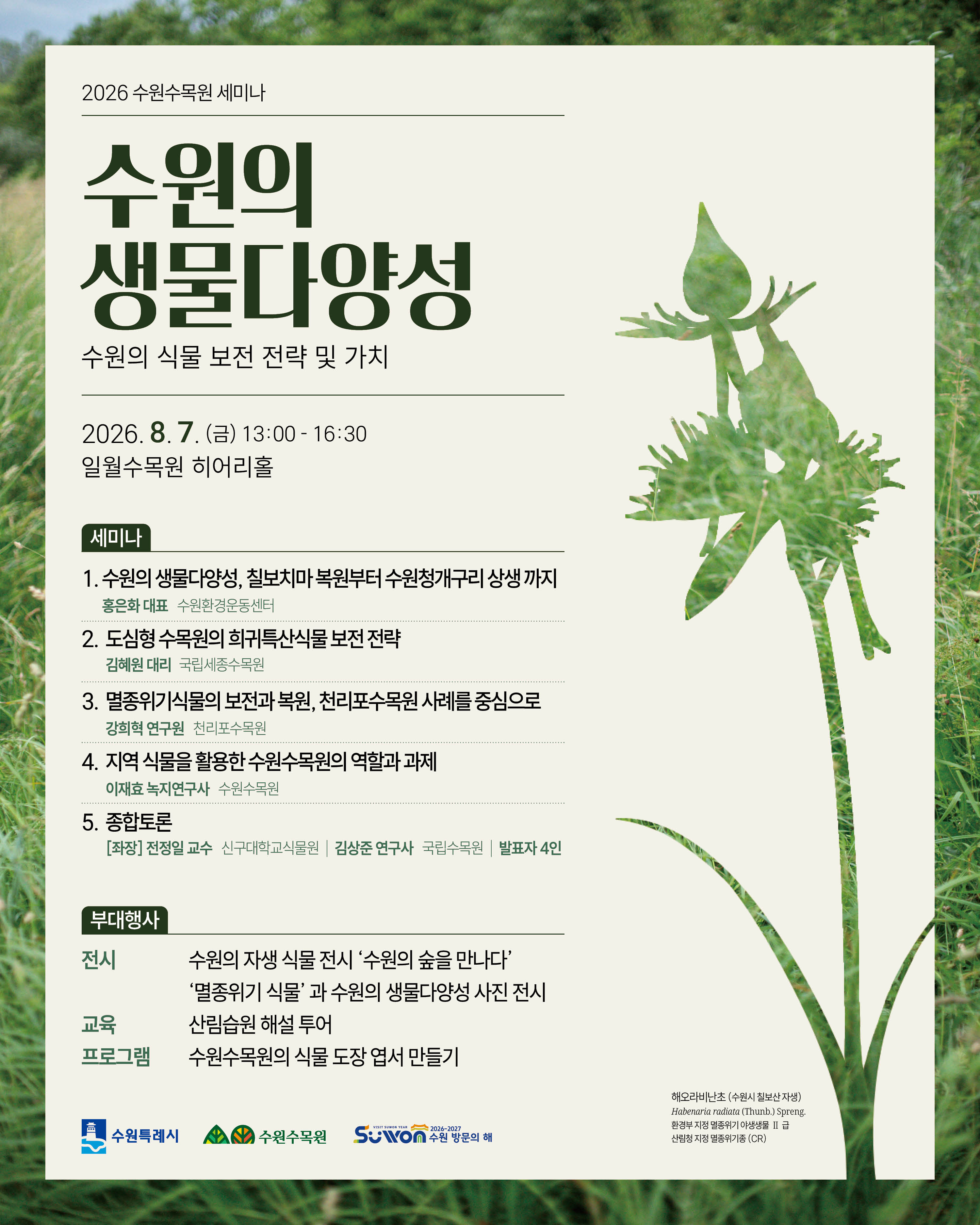 🌿 2026 수원수목원 세미나 「수원의 생물다양성」 개최 수원의 생물다양성 보전과 지역 식물의 가치 확산을 위한 「2026 수원수목원 세미나」를 개최합니다. 📌 세미나 안내 ▪ 주제 : 수원의 식물 보전 전략 및 가치 ▪ 일시 : 2026. 8. 7.(금) 13:00~16:30 ▪ 장소 : 일월수목원 히어리홀 ▪ 내용 : 수원의 생물다양성과 식물 보전 전략을 주제로 전문가 발표 및 종합토론, 연계 전시·체험 프로그램 운영 🎤 발표 ▪ 홍은화 대표(수원환경운동센터) 수원의 생물다양성, 칠보치마 복원부터 수원청개구리 상생까지 ▪ 김혜원 대리(국립세종수목원) 도심형 수목원의 희귀·특산식물 보전 전략 ▪ 강희혁 연구원(천리포수목원) 멸종위기식물의 보전과 복원, 천리포수목원 사례를 중심으로 ▪ 이재효 녹지연구사(수원수목원) 지역 식물을 활용한 수원수목원의 역할과 과제 💬 종합토론 ▪ 좌장 : 전정일 교수(신구대학교식물원) ▪ 토론 : 발표자 4인, 김상준 연구사(국립수목원) 🌱 부대행사 🖼 수원의 자생식물 전시 ▪ 2026. 7. 21.(화) ~ 8. 9.(일) ▪ 일월수목원 방문자센터 1층 ▪ 칠보산 산림습원 자생식물 전시 (해오라비난초, 가는오이풀, 고비, 감자개발나물, 버들분취 등) 📷 멸종위기식물 사진전 ▪ 2026. 7. 21.(화) ~ 8. 7.(금) ▪ 일월수목원 방문자센터 지하 1층 ▪ 멸종위기식물 사진 및 생물다양성 전시 🚶 산림습원 해설 투어 ▪ 2026. 8. 7.(금) 10:00 · 11:00 · 16:00 ▪ 일월수목원 침엽수원 및 산림습원 ▪ 멸종위기종 및 희귀·특산식물 해설 ✉️ 식물 엽서 만들기 ▪ 2026. 7. 21.(화) ~ 8. 9.(일) ▪ 일월수목원 방문자센터 1층 · 영흥수목원 방문자센터 2층 ▪ 식물도장을 활용한 셀프 엽서 만들기 🌼 수원의 생물다양성을 함께 배우고 지역 식물의 소중한 가치를 나누는 뜻깊은 자리에 시민 여러분의 많은 관심과 참여를 바랍니다. #수원수목원 #수원의생물다양성 #수원수목원세미나 #생물다양성 #멸종위기식물 #자생식물 #일월수목원 #영흥수목원