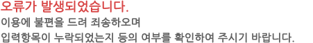 오류가 발생되었습니다. 이용에 불편을 드려 죄송하오며 필수입력항목이 누락되었는지 등의 여부를 확인하여 주시기 바랍니다. 빠른시일안에 정상 서비스를 제공하도록 노력하겠습니다.