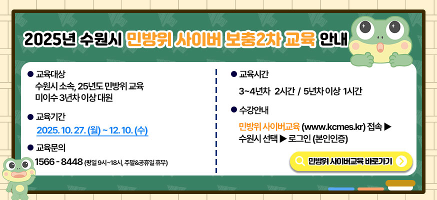 2025년 수원시 민방위 사이버 보충 2차 교육 안내, 교육대상: 수원시 소속,25년도 민방위 교육 미이수 3년차 이상 대원, 교육기간: 2025.10.27.(월)부터 12.10.(수),교육시간: 3부터 4년차 2시간 / 5년차 이상 1시간, 수강안내: 민방위 사이버교육(www.kcmes.kr) 접속▶수원시 선택▶ 로그인(본인인증), 교육문의: 1566-8448(평일 9시부터 18시, 주말&공휴일 휴무), 민방위 사이버교육 바로가기