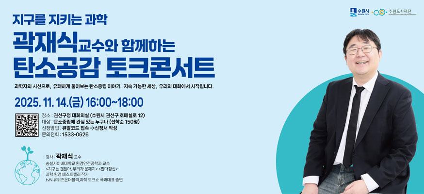 지구를 지키는 과학, 곽재식 교수와 함께하는 탄소공감 토크콘서트, 과학자의 시선으로, 유쾌하게 풀어보는 탄소중립 이야기, 지속 가능한 세상, 우리의 대화에서 시작됩니다. 2025.11.14.(금) 16:00부터 18:00, 장소: 권선구청 대회의실(수원시 권선구 호매실로 12), 대상: 탄소중립에 관심 있는 누구나(선착순 150명), 신청방법: 큐알코드 접속→신청서 작성, 문의전화: 1533-0626, 강사: 곽재식 교수, 숭실사이버대학교 환경안전공학과 교수 <지구는 괜찮아, 우리가 문제지><판다정신>, 과학 환경 베스트셀러 작가, tvN 유퀴즈온더2블럭, 과학 토크쇼, 국과대표 출현, 수원시, 수원도시재단