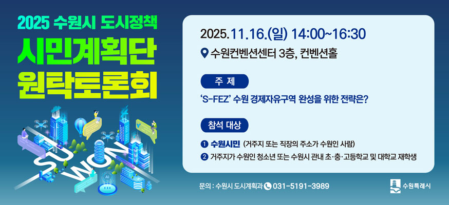 2025 수원시 도시정책 시민계획단 원탁토론회, 2025.11.16.(일) 14:00부터 16:30 수원컨벤션센터 3층, 컨벤션홀, 주제: 'S-FEZ' 수원 경제자유구역 완성을 위한 전략은? 참석 대상: ①수원시민(거주지 또는 직장의 주소가 수원인 사람) ②거주지가 수원인 청소년 또는 수원시 관내 초·중·고등학교 및 대학교 재학생, 문의: 수원시 도시계획과 031-5191-3989, 수원특례시