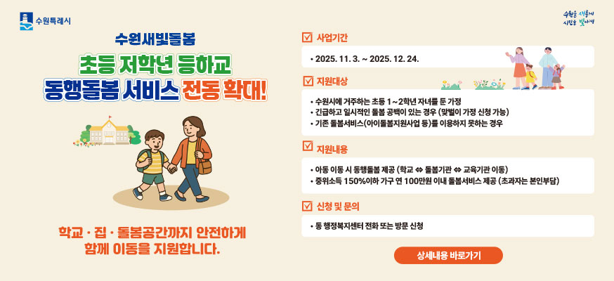 수원새빛돌봄 초등 저학년 등하교 동행돌봄 서비스 전동 확대! 학교·집·돌봄공간까지 안전하게 함께 이동을 지원합니다. 사업기간: 2025.11.3.부터 2025.12.24. 지원대상: 수원시에 거주하는 초등 1부터 2학년 자녀를 둔 가정, 긴급하고 일시적인 돌봄 공백이 있는 경우(맞벌이 가정 신청 가능), 기존 돌봄서비스(아이돌봄지원사업 등)를 이용하지 못하는 경우, 지원내용: 아동 이동 시 동행돌봄 제공(학교↔돌봄기관↔교육기관 이동), 중위소득 150%이하 가구 연 100만원 이내 돌봄서비스 제공(초과자는 본인부담), 신청 및 문의: 동 행정복지센터 전화 또는 방문 신청, 상세내용 바로가기, 수원특례시, 수원을 새롭게 시민을 빛나게