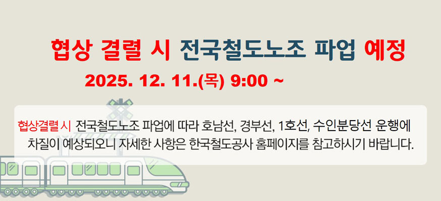협상 결렬 시 전국철도노조 파업 예정, 2025.12.11.(목) 9:00 부터, 협상결렬시 전국철도노조 파업에 따라 호남선, 경부선, 1호선, 수인분당선 운행에 차질이 예상되오니 자세한 사항은 한국철도공사 홈페이지를 참고하시기 바랍니다.