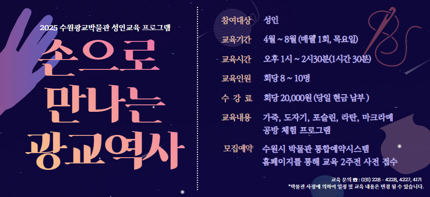2025 수원광교박물관 성인교육 프로그램 손으로 만나는 광교역사, 참여대상: 성인, 교육기간: 4월부터 8월(매월 1회, 목요일), 교육시간: 오후 1시부터 2시30분(1시간 30분), 교육인원: 회당 8부터 10명, 수강료: 회당 20,000원(당일 현금 납부), 교육내용: 가죽, 도자기, 포슬린, 라탄, 마크라메, 공방 체험 프로그램, 모집예약: 수원시 박물관 통합예약시스템 홈페이지를 통해 교육 2주전 사전 접수, 교육문의☎: 031)228-4228, 4227, 4171, *박물관 사정에 의하여 일정 및 교육 내용은 변경 될 수 있습니다.