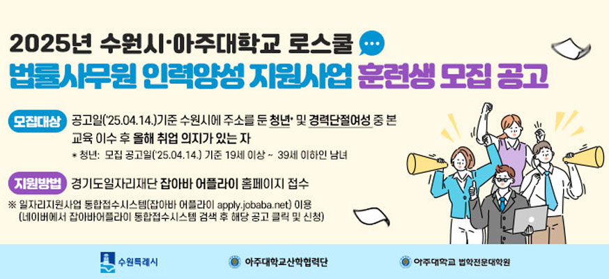 2025년 수원시·아주대학교 로스쿨, 법률사무원 인력양성 지원사업 훈련생 모집 공고, 모집대상: 공고일('25.04.14.)기준 수원시에 주소를 둔 청년 및 경력단절여성 중 본 교육 이수 후 올해 취업 의지가 있는 자, 청년: 모집 공고일('25.04.14.) 기준 19세 이상부터 39세 이하인 남녀, 지원방법: 경기도일자리재단 잡아바 어플라이 홈페이지 접수, ※일자리지원사업 통합접수시스템(잡아바 어플라이 apply.jobaba.net) 이용 (네이버에서 잡아바어플라이 통합접수시스템 검색 후 해당 공고 클릭 및 신청), 수원특례시, 아주대학교산학렵력단, 아주대학교 법학전문대학원