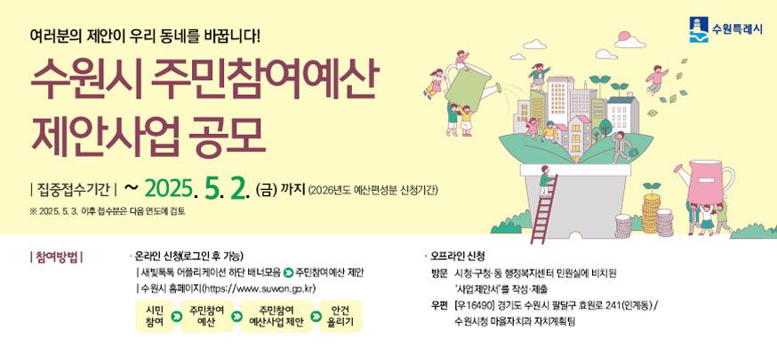 여러분의 제안이 우리 동네를 바꿉니다! 수원시 주민참여예산 제안사업 공모, 집중접수기간: 2025. 5. 2.(금) 까지 (2026년도 예산편성분 신청기간) ※ 2025. 5. 3. 이후 접수분은 다음 연도에 검토, 참여방법: · 온라인 신청(로그인 후 가능) ▶ 수원시 홈페이지(http://www.suwon.go.kr)→시민참여→주민참여예산→주민참여 예산사업 제안→안건 올리기, ·오프라인 신청 ▶ 방문: 시청·구청·동 행정복지센터 민원실에 비치된 '사업제안서'를 작성·제출, ▶ 우편: (우16490) 경기도 수원시 팔달구 효원로 241(인계동), 수원시청 마을자치과 주민자치팀, 031-228-2128, 수원특례시
