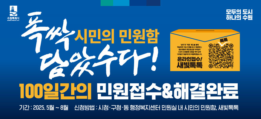 폭싹 담았수다! 시민의 민원함, 100일간의 민원접수&해결완료, 기간: 2025. 5월부터 8월, 신청방법: 시청·구청·동 행정복지센터 민원실 내 시민의 민원함, 새빛톡톡, '상언'과 '격쟁' 제도를 통해 백성에게 직접 민원을 듣고 해결하신, 정조대왕의 애민정신을 이어받아 시민의 민원함에 민원을 폭싹 담아 100일간 집중적으로 해결하겠습니다. 온라인접수! 새빛톡톡 QR코드:https://www.suwon.go.kr/web/www/forms/BD_receiptView.do?seqNo=2118