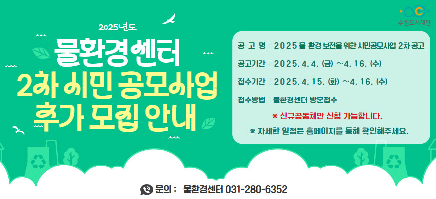 2025년도 물환경센터 2차 시민 공모사업 추가 모집 안내, 공고명: 2025 물 환경 보전을 위한 시민공모사업 2차 공고, 공고기간: 2025.4.4.(금)부터 4.16.(수), 접수기간: 2025.4.15.(화)부터 4.16.(수), 접수방법: 물환경센터 방문접수, ※신규공동체만 신청 가능합니다. ※자세한 일정은 홈페이지를 통해 확인해주세요. 문의: 물환경센터 031-280-6352, 수원도시재단