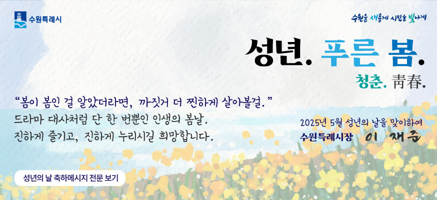 성년. 푸른 봄. 청춘. 靑春. "봄이 봄인 걸 알았더라면, 까짓거 더 찐하게 살아볼걸." 드라마 대사처럼 단 한 번뿐인 인생의 봄날. 진하게 즐기고, 진하게 누리시길 희망합니다. 성년의 날 축하메시지 전문 보기, 2025년 5월 성년의 날을 맞이하여 수원특례시장 이재준, 수원특례시, 수원을 새롭게 시민을 빛나게