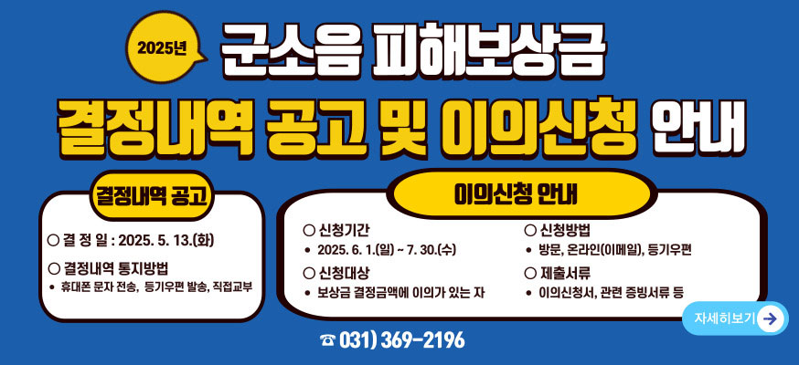 2025년 군소음 피해보상금 결정내역 공고 및 이의신청 안내, 결정내역 공고, 결정일: 2025. 5. 13.(화), 결정내역 통지방법: 휴대폰 문자 전송, 등기우편 발송, 직접교부, 이의신청 안내, 신청기간: 2025. 6. 1.(일)부터 7. 30.(수), 신청방법: 방문, 온라인(이메일), 등기우편, 신청대상: 보상금 결정금액에 이의가 있는 자, 제출서류: 이의신청서, 관련 증빙서류 등, 자세히보기, ☎031)369-2196