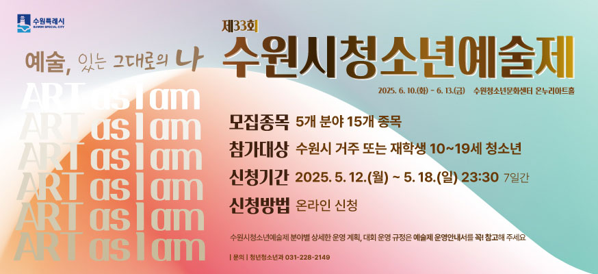 예술, 있는 그대로의 나, 제33회 수원시청소년예술제, 2025.6.10.(화)부터 6.13.(금) 수원청소년문화센터 온누리아트홀, 모집종목: 5개 분야 15개 종목, 참가대상: 수원시 거주 또는 재학생 10부터 19세 청소년, 신청기간: 2025.5.12.(월)부터 5.18.(일) 23:30 7일간, 신청방법: 온라인 신청, 수원시청소년예술제 분야별 상세한 운영 계획, 대회 운영 규정은 예술제 운영안내서를 꼭! 참고해 주세요, 문의: 청년청소년과 031-228-2146, 수원특례시