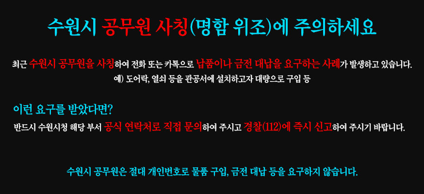 수원시 공무원 사칭(명함 위조)에 주의하세요, 최근 수원시 공무원을 사칭하여 전화 또는 카톡으로 납품이나 금전 대납을 요구하는 사례가 발생하고 있습니다. 예) 도어락, 열쇠 등을 관공서에 설치하고자 대량으로 구입 등, 이런 요구를 받았다면? 반드시 수원시청 해당 부서 공식 연락처로 직접 문의하여 주시고 경찰(112)에 즉시 신고 하여 주시기 바랍니다. 수원시 공무원은 절대 개인번호로 물품 구입, 금전 대납 등을 요구하지 않습니다.