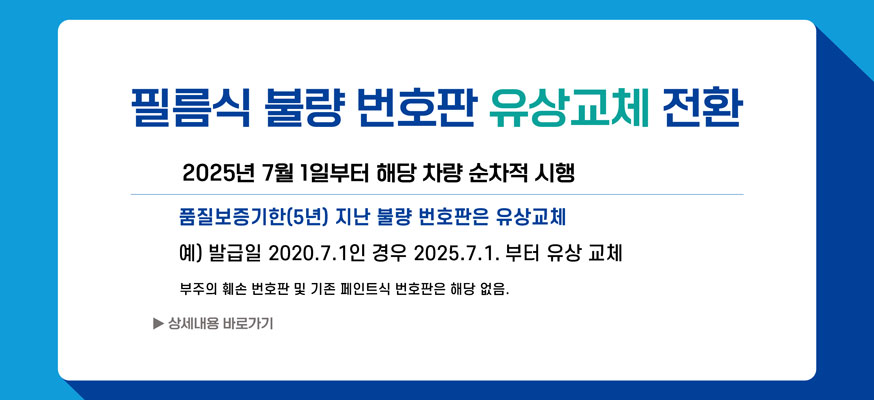 필름식 불량 번호판 유상교체 전환, 2025년 7월 1일부터 해당 차량 순차적 시행, 품질보증기한(5년) 지난 불량 번호판은 유상교체, 예) 발급일 2020.7.1인 경우 2025.7.1.부터 유상 교체, 부주의 훼손 번호판 및 기존 페인트식 번호판은 해당 없음. ▶상세내용 바로가기