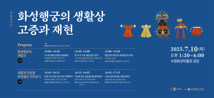 화성행궁의 생활상 고증과 재현, Program: 화성행궁의 재발견 1부 14:00부터 14:30 도시와 함께 성장한 화성행궁, 화성행궁의 변화와 이중적 기능 이선희 중앙대학교 교양대학 교수, 14:30부터 15:00 한 자 한 치도 흙을 밟지 않다 1794년 화성행궁 중심영역의 건축적 변화 아연노(주)건축문헌고고스튜티오, 15:00부터 15:30 땅을 열어 확인한 화성행궁의 흔적 화성행궁의 발국 이승연, 안재엽 (주)건축문헌고고스튜디오, 새롭게 단장될 화성행궁 미리보기 2부, 15:45부터 16:15 전에 보지 못한 공간으로 계획하다 화성행궁 생활상 고증과 공간 재현 정병남, 박다영 (주)건축문헌고고스튜디오,  16:15부터 16:45 기능에 맞는 살림살이를 들여놓다 공간에 따른 가구의 선택과 배치 강미리 이화여자대학교 한국문화연구원 연구교수, 16:45부터 17:15 시간과 공간에 맞는 옷을 갖추다 인물에 따른 분석의 종류와 특징, 박가영 숭실여자대학교 패션디자인과 교수, 2025.7.10(목) 오후 1:30부터 6:00 수원화성박물관 강당, 주최: 수원특례시, 주관: (주)건축문원고고스튜디오