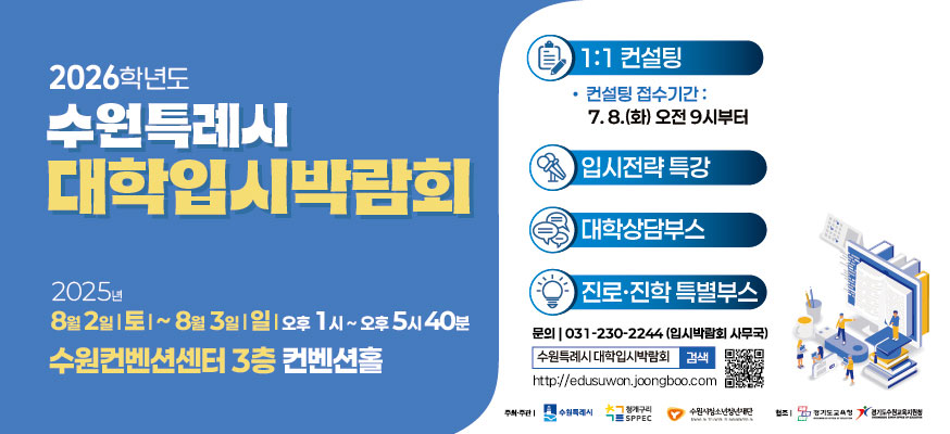 2026학년도 수원특례시 대학입시박람회, 2025년 8월 2일 토부터 8월 3일 일, 오후 1시부터 오후 5시 40분, 수원컨벤션센터 3층 컨벤션홀, 1:1 컨설팅: 컨설팅 접수기간: 7.8.(화) 오전 9시부터, 입시전략 특강, 대학상담부스, 진로·진학 특별부스, 문의: 031-230-2244(입시박람회 사무국) 수원특례시 대학입시박람회, http://edusuwon.joongboo.com, 주최·주관: 수원특례시, 청개구리SPEEC, 수원시청소년재단, 협조: 경기도교육청, 경기도수원교육지원청