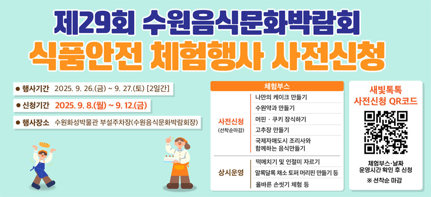 제29회 수원음식문화박람회 식품안전 체험행사 사전신청, 행사기간: 2025.9.26.(금)부터 9.27.(토) [2일간], 신청기간: 2025.9.8.(월)부터 9.12.(금), 행사장소: 수원화성박물관 부설주차장(수원음식문화박람회장), 체험부스: 사전신청: 나만의 케이크 만들기, 수원약과 만들기, 머핀쿠키 장식하기, 고추장 만들기, 국제자매도시 조리사와 함께하는 음식만들기, 상시운영: 떡메치기 및 인절미 자르기, 알록달록 채소 토퍼 머리핀 만들기 등, 올바른 손씻기 체험 등, 새빛톡톡 사전신청 QR코드 체험부스·날짜 운영시간 확인 후 신청 ※선착순 마감