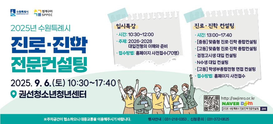 2025년 수원특례시 진로·진학 전문컨설팅, 2025.9.6.(토) 10:30부터 17:40, 권선청소년청년센터, 입시특강: 시간: 10:30부터 12:00, 주제: 2026-2028 대입전형의 이해와 준비, 접수방법: 홈페이지 사전접수(70명), 진로·진학 컨설팅: 시간: 13:00부터 17:40, [중등]맞춤형 진로·진학 종합컨설팅, [고등]맞춤형 진로·진학 종합컨설팅, 검정고시생 대입 컨설팅, N수생 대입 컨설팅, [고등] 학생부종합전형 면접 컨설팅, 접수방법: 홈페이지 사전접수, QR코드: http://swjinro.or.kr,NAVER,DAUM, 2025수원특례시 진로진학 전문컨설팅 검색, ※주차공간이 협소하오니 대중교통을 이용해주시기 바랍니다. 행사안내: 031-218-0353, 신청문의: 031-372-0825, 수원특례시, 청개구리SPPEC