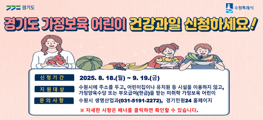 경기도 가정보튝 어린이 건강과일 신청하세요! 신청기간: 2025.8.18.(월)부터 9.19.(금), 지원대상: 수원시에 주소를 두고, 어린이집이나 유치원 등 시설을 이용하지 않고, 가정양육수당 또는 부모급여(현금)을 받는 미취학 가정보육 어린이, 문의사항: 수원시 생명산업과(031-5191-2272), 경기민원24 홈페이지, ※ 자세한 사항은 배너를 클릭하면 확인할 수 있습니다. 경기도, 수원특례시