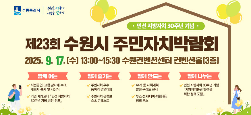 민선 지방자치 30주년 기념, 제23회 수원시 주민자치박람회, 2025. 9. 17.(수) 13:00부터 15:30 수원컨벤션센터 컨벤션홀(3층) 함께 여는: 식전공연, 표창·감사패 수여, 개회사·축사 및 시상식, 기념 세레모니「민선 지방자치 30주년 기념 비전 선포」, 함께 즐기는: 주민자치 우수 동아리 경연대회, 주민자치 유튜브 쇼츠 콘테스트, 함께 만드는: 44개 동 자치계획 발전 구상도 전시, 부스 전시(테마·체험 등), 정책 부스, 함께 나누는: 민선 지방자치 30주년 기념 「지방자치분권 발전을 위한 정책 포럼」, 수원특례시, 수원을 새롭게 시민을 빛나게