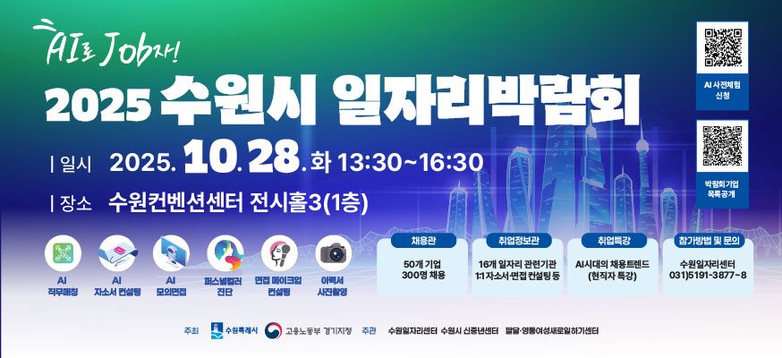 AI로 JOB자 2025수원시 일자리 박람회, 일시: 2025.10.28.화 13:30부터 16:30, 장소: 수원컨벤션센터 전시홀3(1층), AI 직무매칭, AI자소서 컨설팅, AI모의면접, 퍼스널 컬러 진단, 면접 메이크업 컨설팅, 이력서 사진촬영, 채용관: 50개 기업 300명 채용, 취업정보관: 16개 일자리 관련기관 1:1자소서·면접 컨설팅 등, 취업특강: AI시대의 채용 트랜드(현직자 특강), 참가방법 및 문의: 수원일자리센터: 031)5191-3877부터8, AI사전체험 신청:https://www.suwon.go.kr/web/www/forms/BD_receiptView.do?seqNo=2481, 박람회기업 목록공개:https://www.suwon.go.kr:22871/M000135/S001/fw/bbs/board/00009/view.do?cpage=1&rows=10&conditional=&keyword=&pcategory=&pstatus=&bbs_seq=3624, 주최: 수원특례시, 고용노동부 경기지청, 주관: 수원일자리세넡 수원시 신중년센터, 팔달·영통여성새로일하기센터