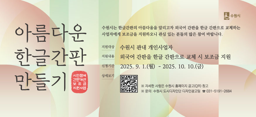 아름다운 한글간판 만들기, 시민참여 간판개선 보조금 지원사업, 수원시는 한글간판의 아름다움을 알리고자 외국어 간판을 한글 간판으로 교체하는 사업자에게 보조금을 지원하오니 관심 있는분들의 많은 참여 바랍니다. 지원대상: 수원시 관내 개인사업자, 지원내용: 외국어 간판을 한글 간판으로 교체 시 보조금 지원, 신청기간: 2025. 9. 1.(월)부터 2025. 10. 10.(금), 상세보기QR:https://www.suwon.go.kr/web/board/BD_board.view.do?bbsCd=1042&seq=20250905144522108,  ※ 자세한 사항은 수원시 홈페이지 공고(QR) 참고, ※문의: 수원시 도시디자인단 디자인광고팀 ☎031-5191-2684, 수원시