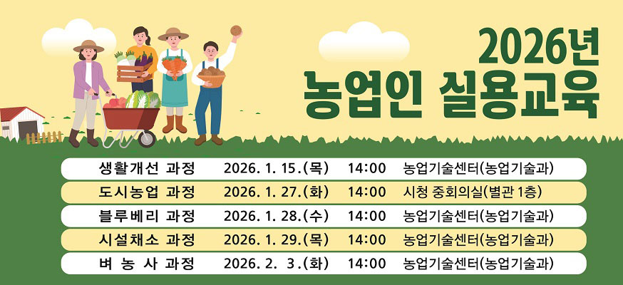 2026년 농업인 실용교육, 생활개선 과정: 2026.1.15.(목) 14:00 농업기술센터(농업기술과), 도시농업 과정: 2026.1.27.(화) 14:00 시청 중회의실(별관 1층), 블루베리 과정: 2026.1.28.(수) 14:00 농업기술센터(농업기술과), 시설채소 과정: 2026.1.29.(목) 14:00 농업기술센터(농업기술과), 벼농사 과정: 2026.2.3.(화) 14:00 농업기술센터(농업기술과)