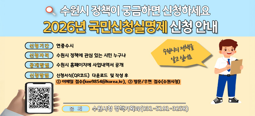 수원시 정책이 궁금하면 신청하세요, 2026년 국민신청실명제 신청 안내, 신청기간: 연중수시, 신청자격: 수원시 정책에 관심 있는 시민 누구나, 공개방법: 수원시 홈페이지에 사업내역서 공개, 신청방법: 신청서식(QR코드) 다운로드 및 작성 후, ①이메일 접수(kee9854@korea.kr), ②방문/우편 접수(수원시청), 문의: 수원시청 정책기획과(031-5191-3258), 수원시의 정책을 알고 싶어요